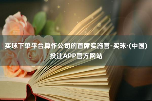 买球下单平台算作公司的首席实施官-买球·(中国)投注APP官方网站