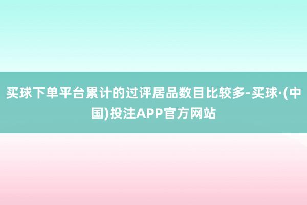 买球下单平台累计的过评居品数目比较多-买球·(中国)投注APP官方网站