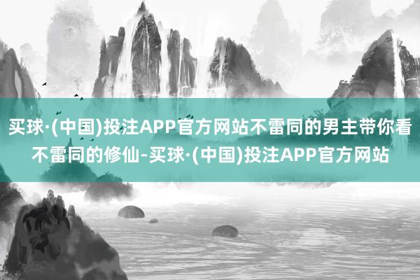 买球·(中国)投注APP官方网站不雷同的男主带你看不雷同的修仙-买球·(中国)投注APP官方网站