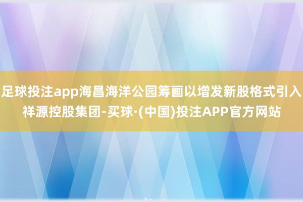 足球投注app海昌海洋公园筹画以增发新股格式引入祥源控股集团-买球·(中国)投注APP官方网站