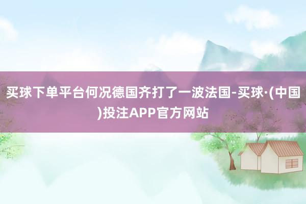 买球下单平台何况德国齐打了一波法国-买球·(中国)投注APP官方网站