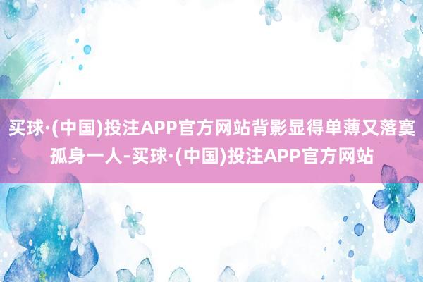 买球·(中国)投注APP官方网站背影显得单薄又落寞孤身一人-买球·(中国)投注APP官方网站