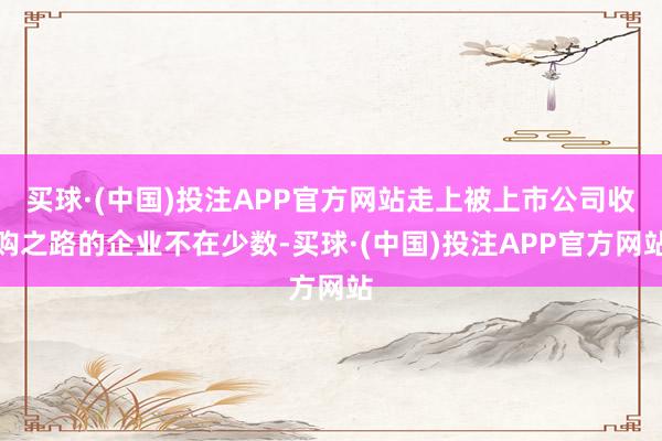 买球·(中国)投注APP官方网站走上被上市公司收购之路的企业不在少数-买球·(中国)投注APP官方网站