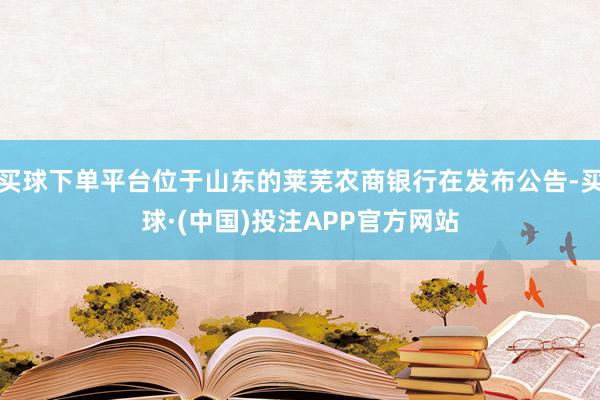 买球下单平台位于山东的莱芜农商银行在发布公告-买球·(中国)投注APP官方网站