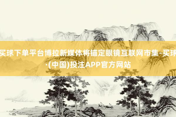 买球下单平台博拉新媒体将锚定眼镜互联网市集-买球·(中国)投注APP官方网站