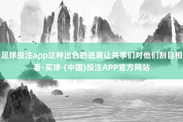 足球投注app这种出色的进展让共事们对他们刮目相看-买球·(中国)投注APP官方网站
