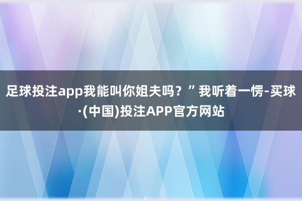 足球投注app我能叫你姐夫吗？”我听着一愣-买球·(中国)投注APP官方网站