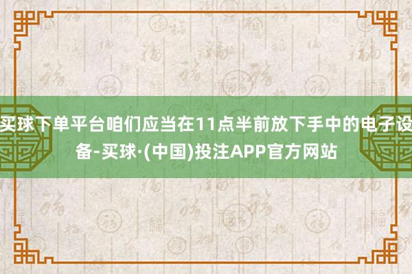 买球下单平台咱们应当在11点半前放下手中的电子设备-买球·(中国)投注APP官方网站