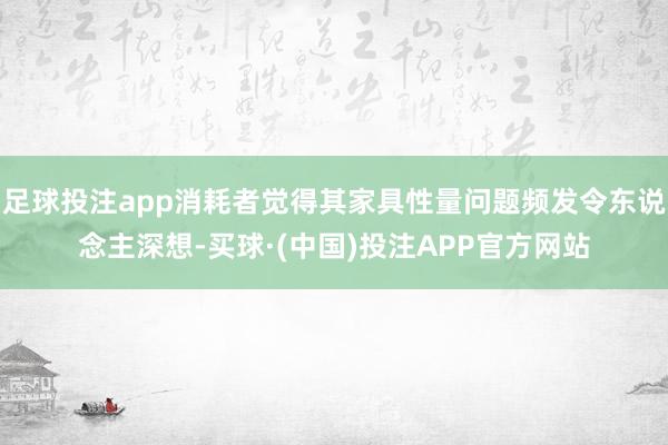 足球投注app消耗者觉得其家具性量问题频发令东说念主深想-买球·(中国)投注APP官方网站