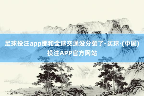 足球投注app那和全球交通没分裂了-买球·(中国)投注APP官方网站