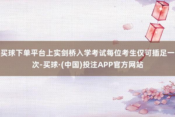 买球下单平台上实剑桥入学考试每位考生仅可插足一次-买球·(中国)投注APP官方网站