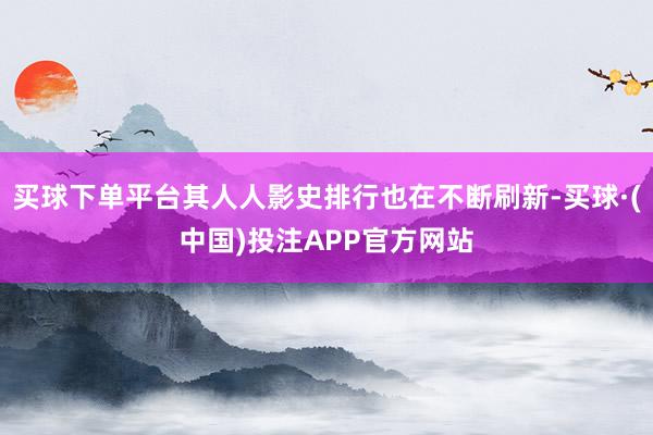 买球下单平台其人人影史排行也在不断刷新-买球·(中国)投注APP官方网站