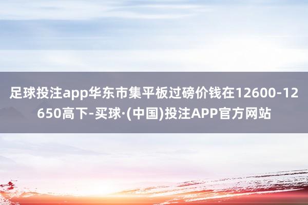 足球投注app华东市集平板过磅价钱在12600-12650高下-买球·(中国)投注APP官方网站