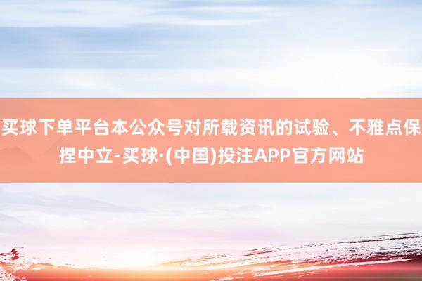 买球下单平台本公众号对所载资讯的试验、不雅点保捏中立-买球·(中国)投注APP官方网站
