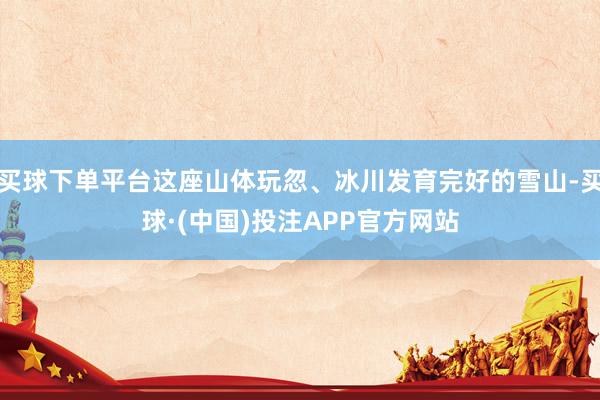 买球下单平台这座山体玩忽、冰川发育完好的雪山-买球·(中国)投注APP官方网站
