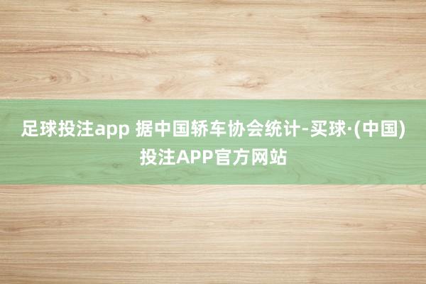 足球投注app 据中国轿车协会统计-买球·(中国)投注APP官方网站