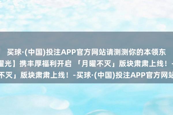 买球·(中国)投注APP官方网站请测测你的本领东谈主格吧！新区【时海曜光】携丰厚福利开启 「月曜不灭」版块肃肃上线！-买球·(中国)投注APP官方网站