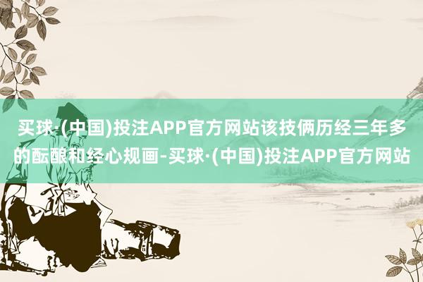 买球·(中国)投注APP官方网站　　该技俩历经三年多的酝酿和经心规画-买球·(中国)投注APP官方网站