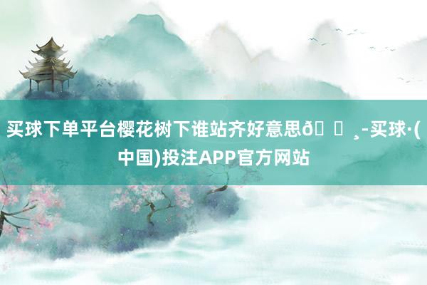买球下单平台樱花树下谁站齐好意思🌸-买球·(中国)投注APP官方网站