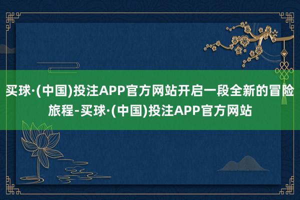 买球·(中国)投注APP官方网站开启一段全新的冒险旅程-买球·(中国)投注APP官方网站