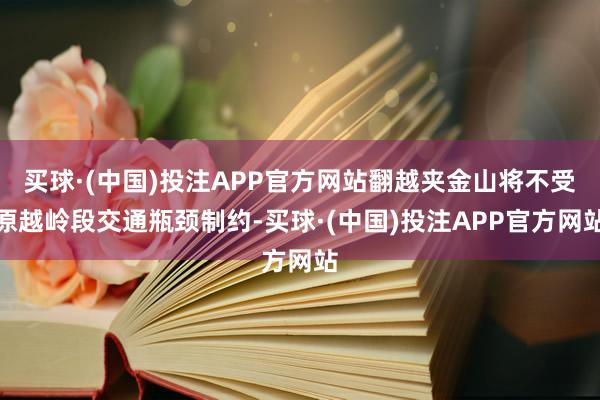 买球·(中国)投注APP官方网站翻越夹金山将不受原越岭段交通瓶颈制约-买球·(中国)投注APP官方网站