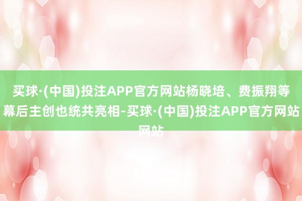 买球·(中国)投注APP官方网站杨晓培、费振翔等幕后主创也统共亮相-买球·(中国)投注APP官方网站