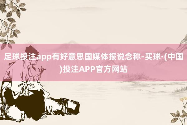 足球投注app有好意思国媒体报说念称-买球·(中国)投注APP官方网站