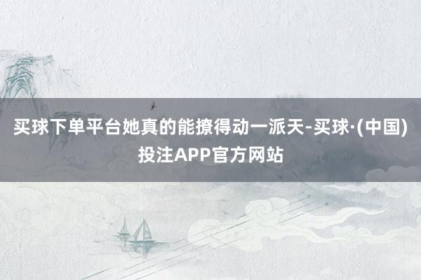 买球下单平台她真的能撩得动一派天-买球·(中国)投注APP官方网站