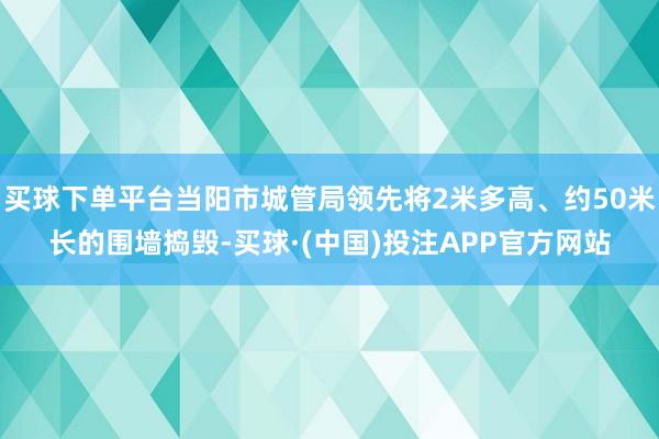 买球下单平台当阳市城管局领先将2米多高、约50米长的围墙捣毁-买球·(中国)投注APP官方网站