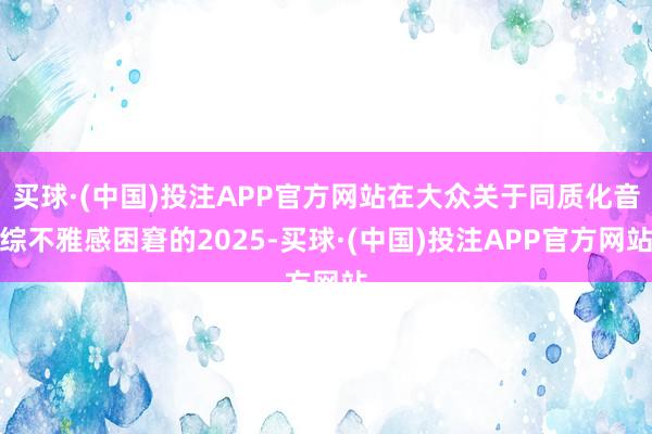 买球·(中国)投注APP官方网站在大众关于同质化音综不雅感困窘的2025-买球·(中国)投注APP官方网站