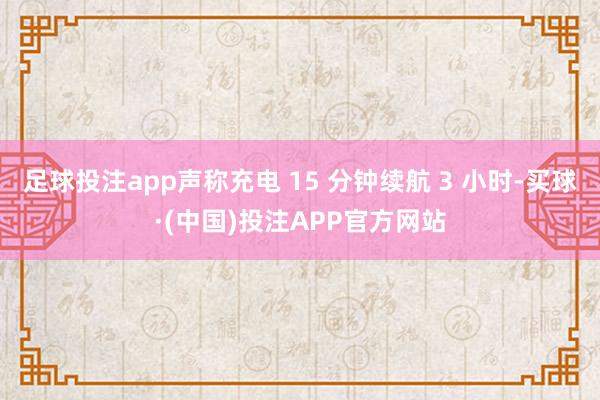 足球投注app声称充电 15 分钟续航 3 小时-买球·(中国)投注APP官方网站