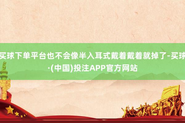 买球下单平台也不会像半入耳式戴着戴着就掉了-买球·(中国)投注APP官方网站