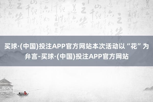 买球·(中国)投注APP官方网站本次活动以“花”为弁言-买球·(中国)投注APP官方网站