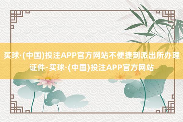 买球·(中国)投注APP官方网站不便捷到派出所办理证件-买球·(中国)投注APP官方网站
