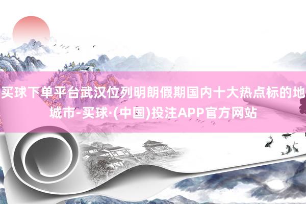 买球下单平台武汉位列明朗假期国内十大热点标的地城市-买球·(中国)投注APP官方网站