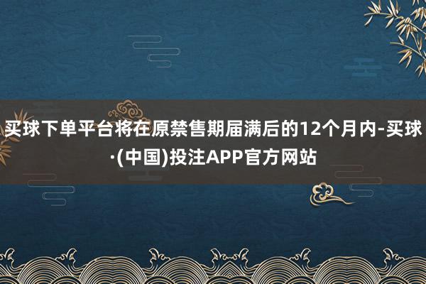 买球下单平台将在原禁售期届满后的12个月内-买球·(中国)投注APP官方网站