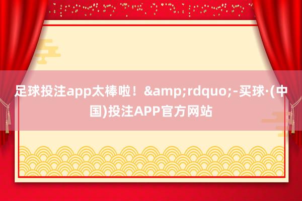 足球投注app太棒啦！&rdquo;-买球·(中国)投注APP官方网站