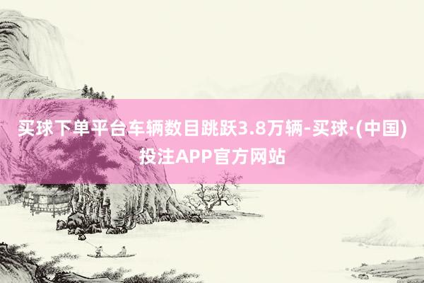 买球下单平台车辆数目跳跃3.8万辆-买球·(中国)投注APP官方网站