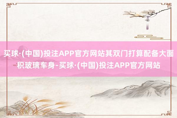 买球·(中国)投注APP官方网站其双门打算配备大面积玻璃车身-买球·(中国)投注APP官方网站