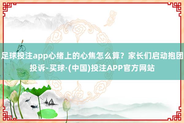 足球投注app心绪上的心焦怎么算？家长们启动抱团投诉-买球·(中国)投注APP官方网站