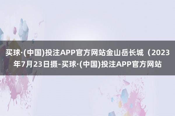 买球·(中国)投注APP官方网站金山岳长城（2023年7月23日摄-买球·(中国)投注APP官方网站