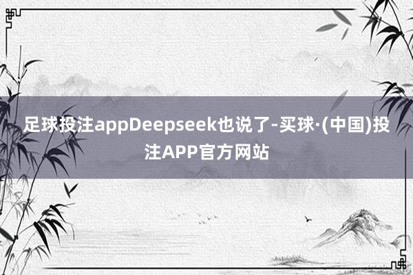 足球投注appDeepseek也说了-买球·(中国)投注APP官方网站