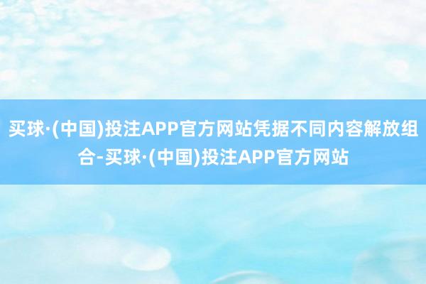 买球·(中国)投注APP官方网站凭据不同内容解放组合-买球·(中国)投注APP官方网站
