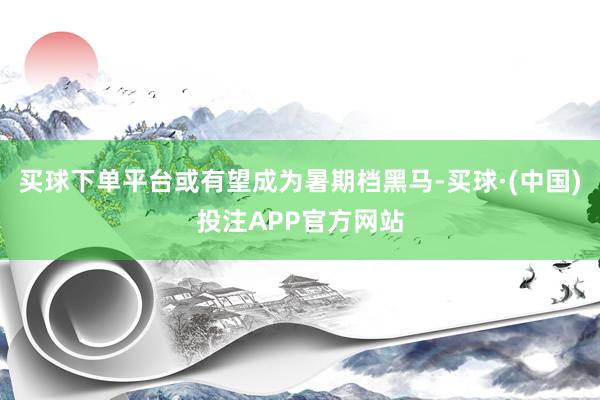 买球下单平台或有望成为暑期档黑马-买球·(中国)投注APP官方网站
