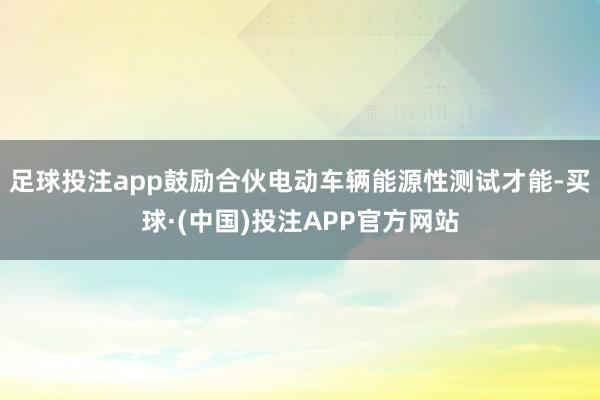 足球投注app鼓励合伙电动车辆能源性测试才能-买球·(中国)投注APP官方网站