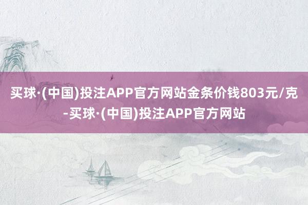 买球·(中国)投注APP官方网站金条价钱803元/克-买球·(中国)投注APP官方网站