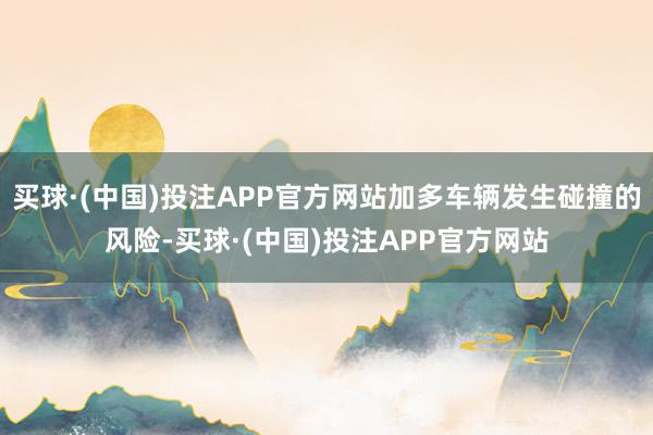 买球·(中国)投注APP官方网站加多车辆发生碰撞的风险-买球·(中国)投注APP官方网站