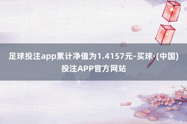 足球投注app累计净值为1.4157元-买球·(中国)投注APP官方网站