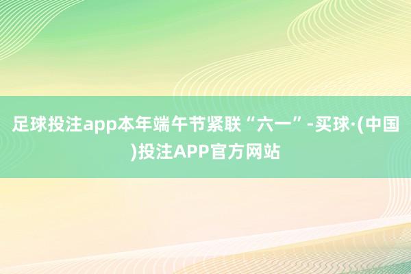足球投注app本年端午节紧联“六一”-买球·(中国)投注APP官方网站