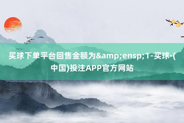买球下单平台回售金额为 1-买球·(中国)投注APP官方网站